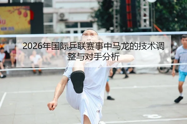 2026年国际乒联赛事中马龙的技术调整与对手分析