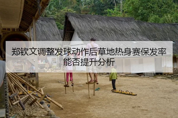 郑钦文调整发球动作后草地热身赛保发率能否提升分析