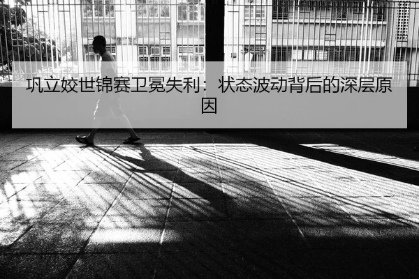 巩立姣世锦赛卫冕失利：状态波动背后的深层原因