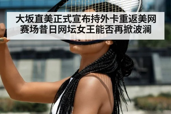 大坂直美正式宣布持外卡重返美网赛场昔日网坛女王能否再掀波澜